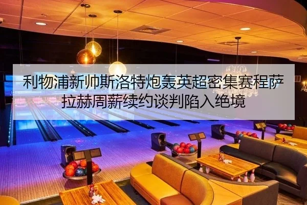 利物浦新帅斯洛特炮轰英超密集赛程萨拉赫周薪续约谈判陷入绝境